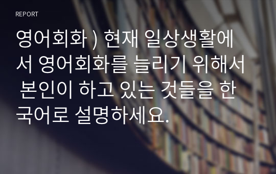 영어회화 ) 현재 일상생활에서 영어회화를 늘리기 위해서 본인이 하고 있는 것들을 한국어로 설명하세요.