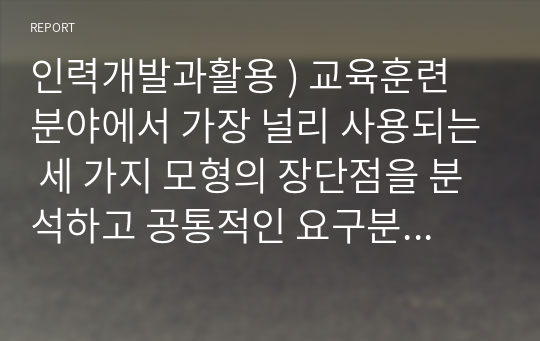 인력개발과활용 ) 교육훈련 분야에서 가장 널리 사용되는 세 가지 모형의 장단점을 분석하고 공통적인 요구분석과정을 설명하시오.