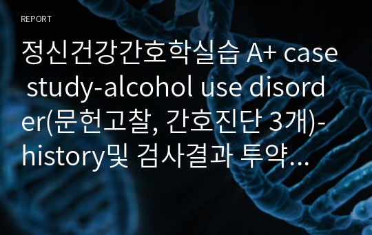 정신건강간호학실습 A+ case study-alcohol use disorder(문헌고찰, 간호진단 3개)-history및 검사결과 투약 포함/세세한 간호진단