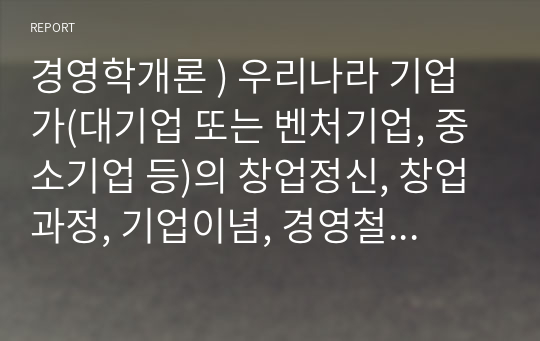 경영학개론 ) 우리나라 기업가(대기업 또는 벤처기업, 중소기업 등)의 창업정신, 창업과정, 기업이념, 경영철학, 고객에 대한 봉사, 내부 고객에 대한 존중, 기업의 사회적 책임, 위기극복 등에 대하여 가능한 2명 이상을 조사