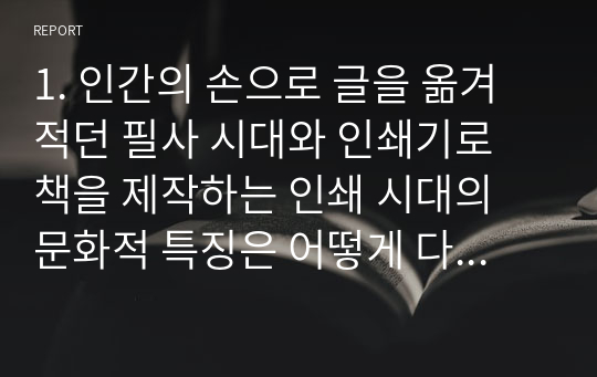 1. 인간의 손으로 글을 옮겨 적던 필사 시대와 인쇄기로 책을 제작하는 인쇄 시대의 문화적 특징은 어떻게 다른가? 필사시대의 주체와 인쇄 시대의 주체는 어떻게 다르며, 이들 시대 지식의 보급과 활용은 어떻게 이루어졌는가?