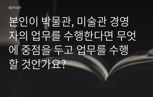 본인이 박물관, 미술관 경영자의 업무를 수행한다면 무엇에 중점을 두고 업무를 수행할 것인가요?