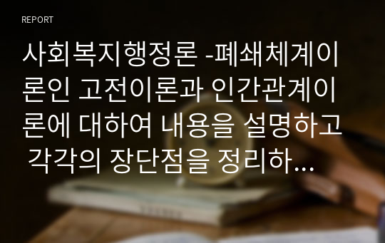 사회복지행정론 -폐쇄체계이론인 고전이론과 인간관계이론에 대하여 내용을 설명하고 각각의 장단점을 정리하세요 또한 이 이론들의 사회복지조직에 대하여 적용 가능성에 대해 설명하고 본인의 생각과 의견을 기술하세요.