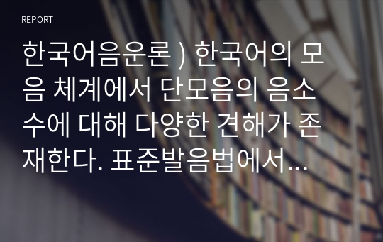 한국어음운론 ) 한국어의 모음 체계에서 단모음의 음소 수에 대해 다양한 견해가 존재한다. 표준발음법에서 제시된 내용과 다른, 단모음 음소 수에 관한 각각의 견해의 근거와 타당성에 대해서 기술하시오.