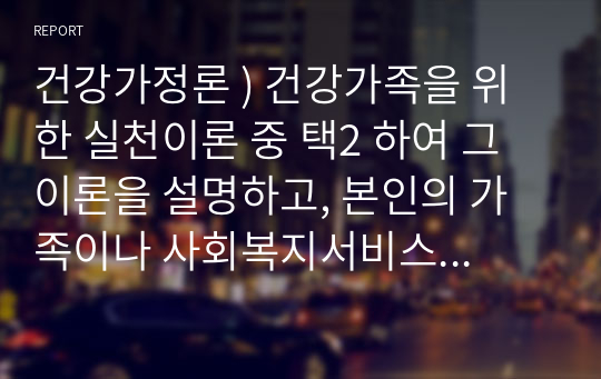 건강가정론 ) 건강가족을 위한 실천이론 중 택2 하여 그 이론을 설명하고, 본인의 가족이나 사회복지서비스 대상가족 중 한 가족을 선정하여 건강가족 실천원칙을 기반한 실천사례를 제시하시오.