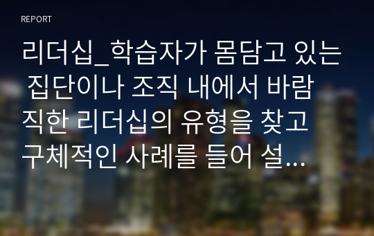 리더십_학습자가 몸담고 있는 집단이나 조직 내에서 바람직한 리더십의 유형을 찾고 구체적인 사례를 들어 설명하시오.