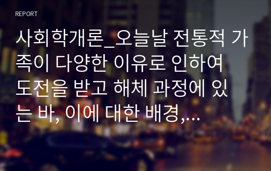 사회학개론_오늘날 전통적 가족이 다양한 이유로 인하여 도전을 받고 해체 과정에 있는 바, 이에 대한 배경, 원인 및 가족을 이해하는 관점에 대해 각자가 고민해 봅시다.