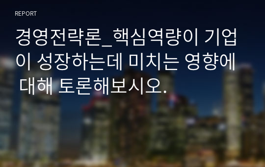 경영전략론_핵심역량이 기업이 성장하는데 미치는 영향에 대해 토론해보시오.