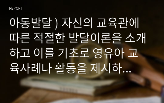 아동발달 ) 자신의 교육관에 따른 적절한 발달이론을 소개하고 이를 기초로 영유아 교육사례나 활동을 제시하시오