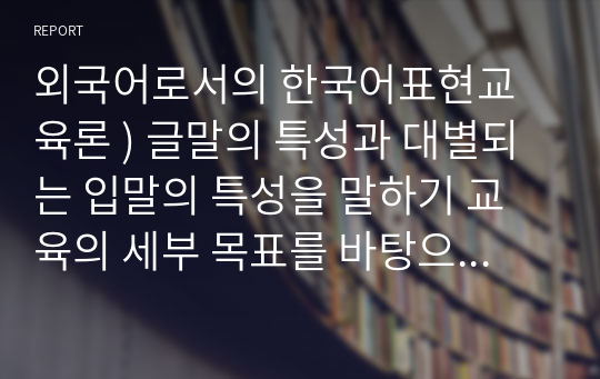 외국어로서의 한국어표현교육론 ) 글말의 특성과 대별되는 입말의 특성을 말하기 교육의 세부 목표를 바탕으로 서술하시오.