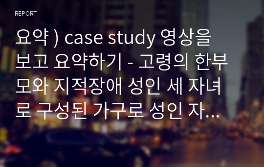 요약 ) case study 영상을 보고 요약하기 - 고령의 한부모와 지적장애 성인 세 자녀로 구성된 가구로 성인 자녀를 돌보는 노모의 무한책임과 가족 간의 고립적 유대감에 대해 고민해볼 수 있는 사례