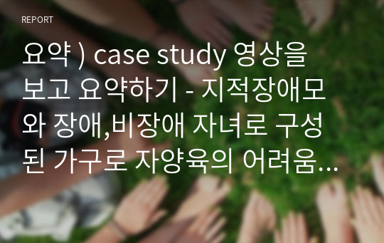 요약 ) case study 영상을 보고 요약하기 - 지적장애모와 장애,비장애 자녀로 구성된 가구로 자양육의 어려움이라는 표면적 문제와 비장애 자녀의 적응과 부담에 대한 사례