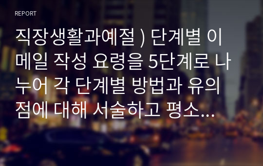 직장생활과예절 ) 단계별 이메일 작성 요령을 5단계로 나누어 각 단계별 방법과 유의점에 대해 서술하고 평소 자신의 이메일 습관과 비교하여 자신이 직장에서 이메일을 보낼 때 보완해야할 점에 대해 서술하시오.