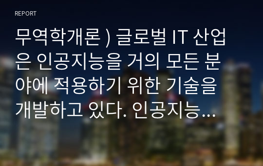 무역학개론 ) 글로벌 IT 산업은 인공지능을 거의 모든 분야에 적용하기 위한 기술을 개발하고 있다. 인공지능을 모든 분야에 도입하는 것에 대해 찬반 입장을 나눠 자유롭게 토론해보시오. 외8건