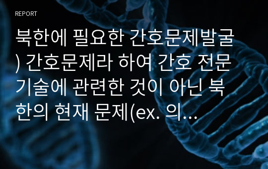 북한에 필요한 간호문제발굴 ) 간호문제라 하여 간호 전문기술에 관련한 것이 아닌 북한의 현재 문제(ex. 의약품 전달 체계 문제, 의료서비스 문제)가 되는 상황을 소개하고 이에 관해 어떠한 정책을 내면 도움을 줄 수 있을까 라는 방향으로 레포트