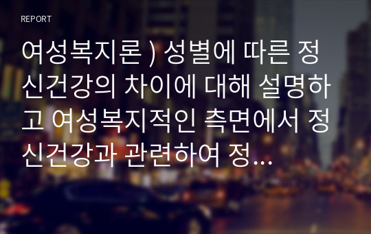 여성복지론 ) 성별에 따른 정신건강의 차이에 대해 설명하고 여성복지적인 측면에서 정신건강과 관련하여 정책적인 대안을 서술하시오.