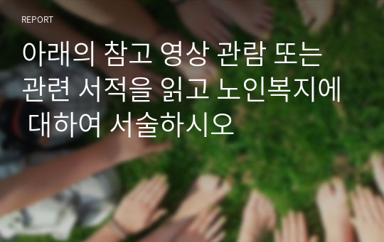 아래의 참고 영상 관람 또는 관련 서적을 읽고 노인복지에 대하여 서술하시오