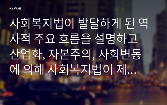 사회복지법이 발달하게 된 역사적 주요 흐름을 설명하고 산업화, 자본주의, 사회변동에 의해 사회복지법이 제정하게 된 배경에 대해 기술하시오 (사회복지법제)