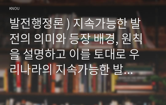 발전행정론 ) 지속가능한 발전의 의미와 등장 배경, 원칙을 설명하고 이를 토대로 우리나라의 지속가능한 발전정책의 사례를 설명하라