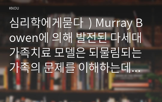 심리학에게묻다  ) Murray Bowen에 의해 발전된 다세대가족치료 모델은 되물림되는 가족의 문제를 이해하는데 많은 함의를 제공. 다세대가족치료의 주요개념인 자기분화와 만성불안의 원리, 삼각관계, 핵가족 정서체계와 가족투사과정에 대해 설명