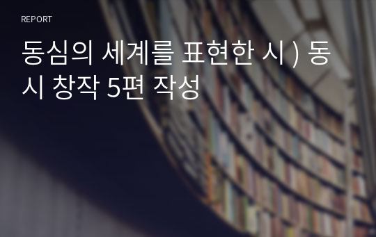 동심의 세계를 표현한 시 ) 동시 창작 5편 작성