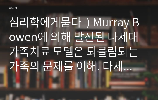 심리학에게묻다  ) Murray Bowen에 의해 발전된 다세대가족치료 모델은 되물림되는 가족의 문제를 이해. 다세대가족치료의 주요개념인 자기분화와 만성불안의 원리, 삼각관계, 핵가족 정서체계와 가족투사과정에 대해 설명하고,이러한 개념