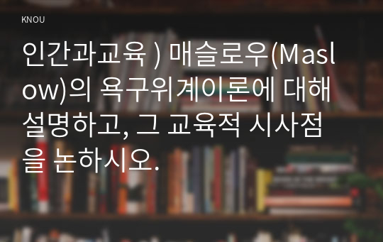 인간과교육 ) 매슬로우(Maslow)의 욕구위계이론에 대해 설명하고, 그 교육적 시사점을 논하시오.