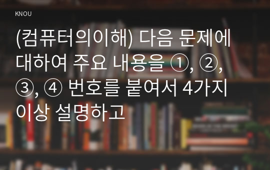 (컴퓨터의이해) 다음 문제에 대하여 주요 내용을 ①, ②, ③, ④ 번호를 붙여서 4가지 이상 설명하고