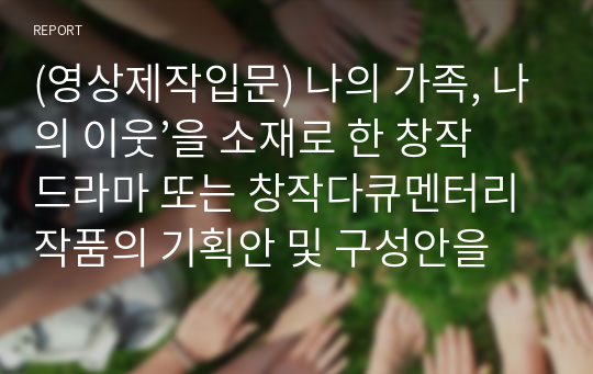 (영상제작입문) 나의 가족, 나의 이웃’을 소재로 한 창작드라마 또는 창작다큐멘터리 작품의 기획안 및 구성안을