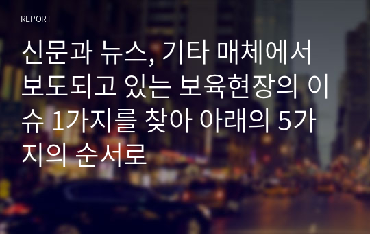 신문과 뉴스, 기타 매체에서 보도되고 있는 보육현장의 이슈 1가지를 찾아 아래의 5가지의 순서로