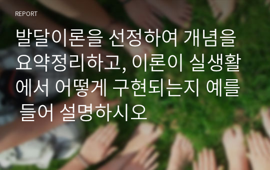 발달이론을 선정하여 개념을 요약정리하고, 이론이 실생활에서 어떻게 구현되는지 예를 들어 설명하시오