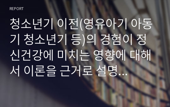 청소년기 이전(영유아기 아동기 청소년기 등)의 경험이 정신건강에 미치는 영향에 대해서 이론을 근거로 설명하시고 자신의 청소년기 이전의 경험을 회고하여 예를 들어 설명하세요. ex) 프로이드, 피아제, 에릭슨 등의 이론을 근거로 설명하세요