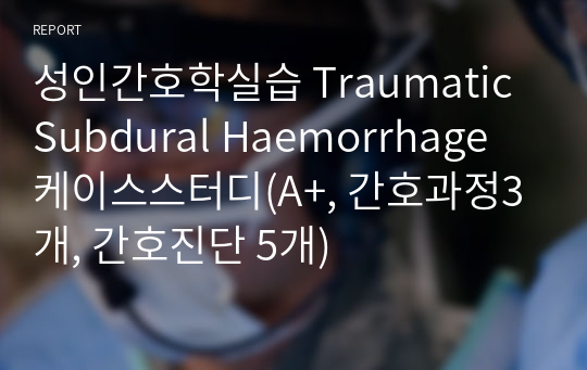성인간호학실습 Traumatic Subdural Haemorrhage 케이스스터디(A+, 간호과정3개, 간호진단 5개)