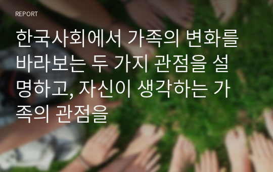 한국사회에서 가족의 변화를 바라보는 두 가지 관점을 설명하고, 자신이 생각하는 가족의 관점을