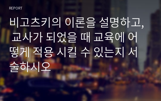 비고츠키의 이론을 설명하고, 교사가 되었을 때 교육에 어떻게 적용 시킬 수 있는지 서술하시오