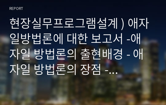 현장실무프로그램설계 ) 애자일방법론에 대한 보고서 -애자일 방법론의 출현배경 - 애자일 방법론의 장점 - 구체적인 애자일 방법론의 내용 - 애자일 방법론에 대한 자신의 견해