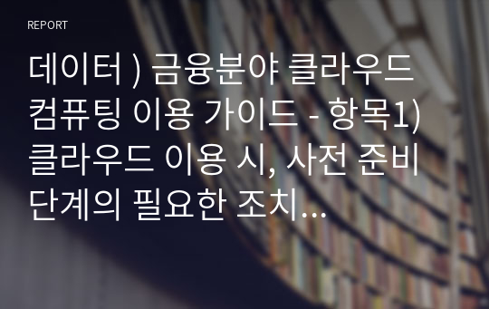 데이터 ) 금융분야 클라우드 컴퓨팅 이용 가이드 - 항목1) 클라우드 이용 시, 사전 준비 단계의 필요한 조치 항목 2) 클라우드 이용 시, 계약 체결 단계의 필요한 조치  항목 3) 클라우드 이용 시, 보고 및 이용 단계의 필요한 조치