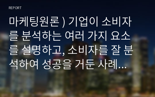 마케팅원론 ) 기업이 소비자를 분석하는 여러 가지 요소를 설명하고, 소비자를 잘 분석하여 성공을 거둔 사례 2가지를 작성하시오.