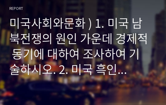 미국사회와문화 ) 1. 미국 남북전쟁의 원인 가운데 경제적 동기에 대하여 조사하여 기술하시오. 2. 미국 흑인 평등권 쟁취 운동에 대하여 조사하여 기술하시오.