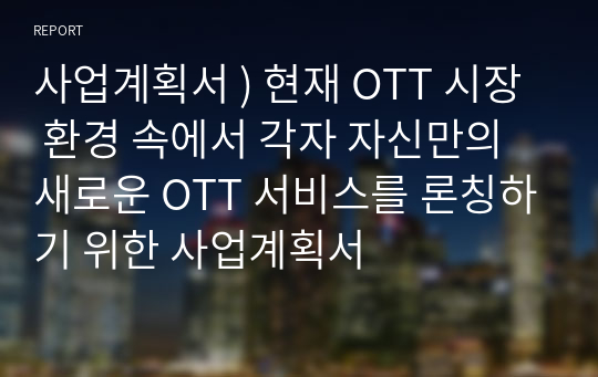 사업계획서 ) 현재 OTT 시장 환경 속에서 각자 자신만의 새로운 OTT 서비스를 론칭하기 위한 사업계획서
