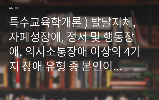 특수교육학개론 ) 발달지체, 자폐성장애, 정서 및 행동장애, 의사소통장애 이상의 4가지 장애 유형 중 본인이 관심있는 장애 유형 2가지를 선택하시오. 선택한 2개의 장애의 정의, 원인, 특징, 교육방법을 각각 기술하시오