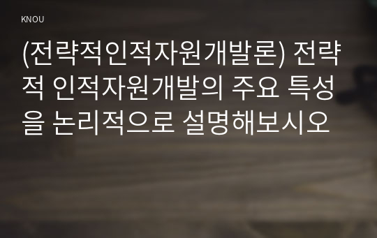 (전략적인적자원개발론) 전략적 인적자원개발의 주요 특성을 논리적으로 설명해보시오