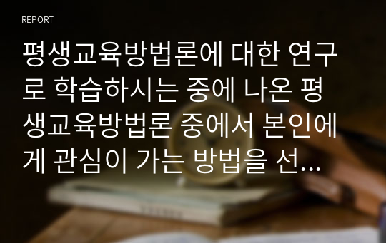 평생교육방법론에 대한 연구로 학습하시는 중에 나온 평생교육방법론 중에서 본인에게 관심이 가는 방법을 선정하고 선정이유와 교육방법 그리고 적용방안이나 관련된 연구물 등의 조사 내용을 리포트로 작성하여 제출해주시기 바랍니다