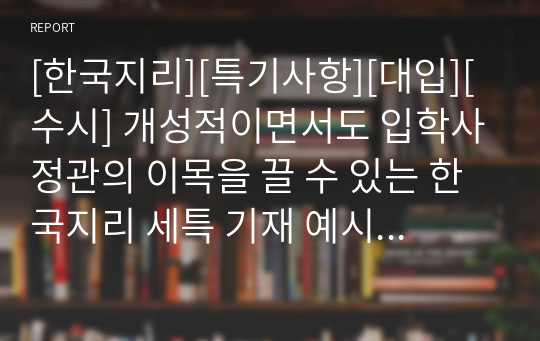 [한국지리][특기사항][대입][수시] 개성적이면서도 입학사정관의 이목을 끌 수 있는 한국지리 세특 기재 예시입니다. 한국지리란, 우리 국토에 대한 올바른 인식과 이를 통해 국토의 소중함을 배우는 과목으로 그 범위가 매우 넓습니다. 따라서 탑재된 11개의 정선된 예문을 참고하시면 누구나 쉽게 세특을 작성할 수 있습니다.