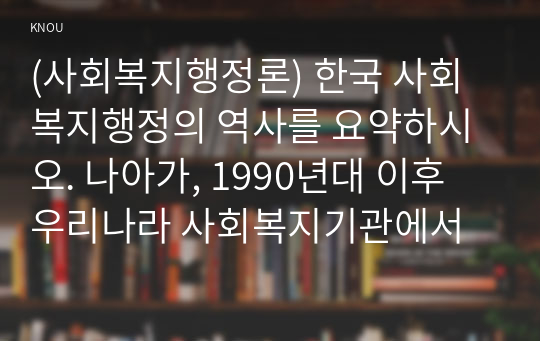 (사회복지행정론) 한국 사회복지행정의 역사를 요약하시오. 나아가, 1990년대 이후 우리나라 사회복지기관에서