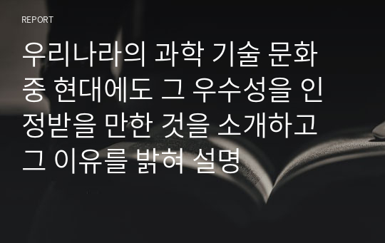 우리나라의 과학 기술 문화 중 현대에도 그 우수성을 인정받을 만한 것을 소개하고 그 이유를 밝혀 설명