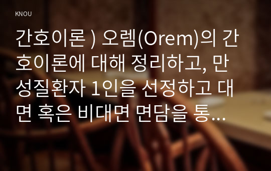 간호이론 ) 오렘(Orem)의 간호이론에 대해 정리하고, 만성질환자 1인을 선정하고 대면 혹은 비대면 면담을 통해 인구사회학적 특성, 생활 습관, 건강 문제 등을 사례 조사