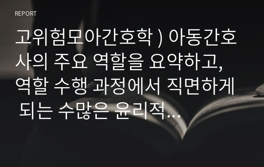 아동간호사의 주요 역할을 요약하고, 역할 수행 과정에서 직면하게 되는 수많은 윤리적 딜레마의 예시와 해결 방안을 본인의 의견을 기반으로 논하시오. 고위험모아간호학