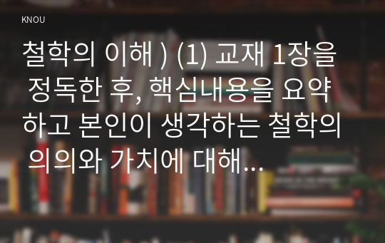 철학의 이해 ) (1) 교재 1장을 정독한 후, 핵심내용을 요약하고 본인이 생각하는 철학의 의의와 가치에 대해 서술한다. (2) 교재 2장을 정독한 후, 이성적 존재로서의 인간관을 보인 철학자들과 욕망하는 존재로서의 인간관을 보인 철학자들 중 한 그룹을 택하