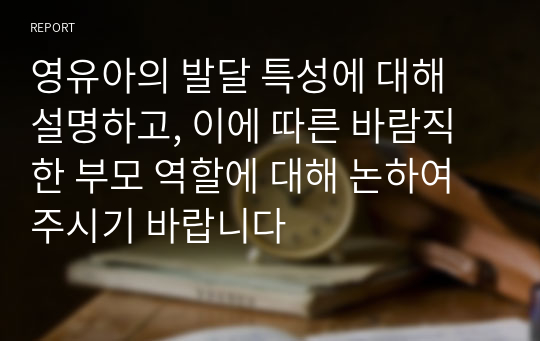 영유아의 발달 특성에 대해 설명하고, 이에 따른 바람직한 부모 역할에 대해 논하여 주시기 바랍니다